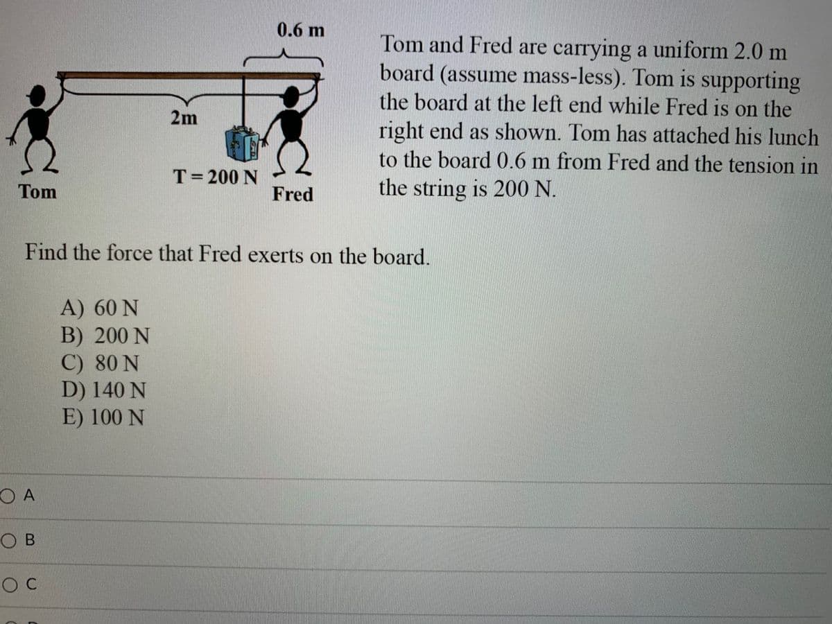 0.6 m
Tom and Fred are carrying a uniform 2.0 m
board (assume mass-less). Tom is supporting
the board at the left end while Fred is on the
right end as shown. Tom has attached his lunch
to the board 0.6 m from Fred and the tension in
the string is 200 N.
2m
T= 200 N
Tom
Fred
Find the force that Fred exerts on the board.
A) 60 N
B) 200 N
C) 80 N
D) 140 N
E) 100 N
O A
O B
O C
