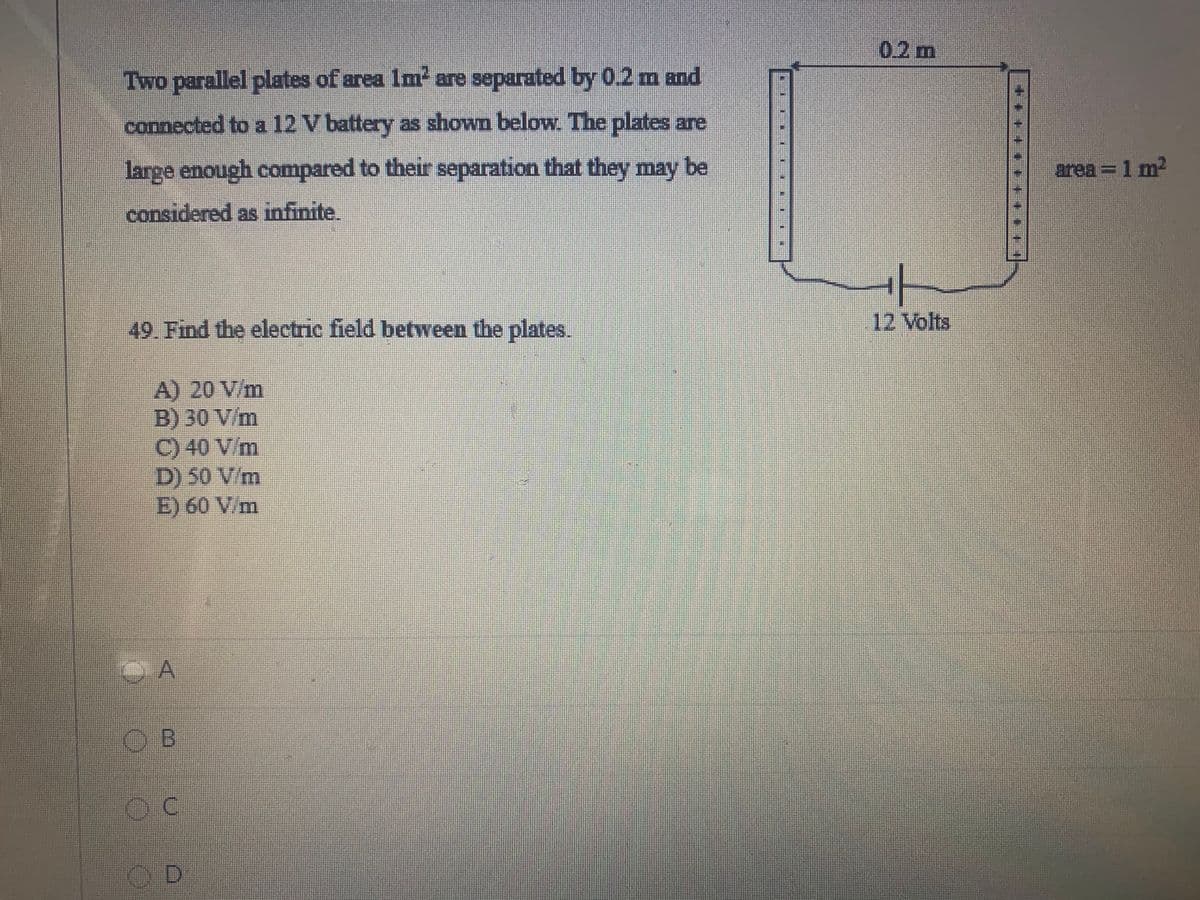 0.2m
Two parallel plates of area Im are separated by 0.2 m and
connected to a 12 V battery as shown below. The plates are
large enough compared to their separation that they may be
area = 1 m2
considered as infinite.
49. Find the electric field between the plates.
12 Volts
A) 20 V/m
B) 30 V/m
C) 40 V/m
D) 50 V/m
E) 60 V/m
O B
OD
