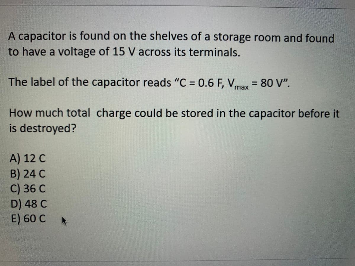 A capacitor is found on the shelves of a storage room and found
to have a voltage of 15 V across its terminals.
The label of the capacitor reads "C = 0.6 F, V = 80 V".
%3D
max
How much total charge could be stored in the capacitor before it
is destroyed?
A) 12 C
B) 24 C
C) 36 C
D) 48 C
E) 60 C
