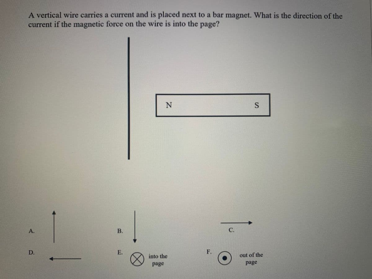 A vertical wire carries a current and is placed next to a bar magnet. What is the direction of the
current if the magnetic force on the wire is into the page?
A.
C.
D.
E.
F.
out of the
into the
page
page
B.
