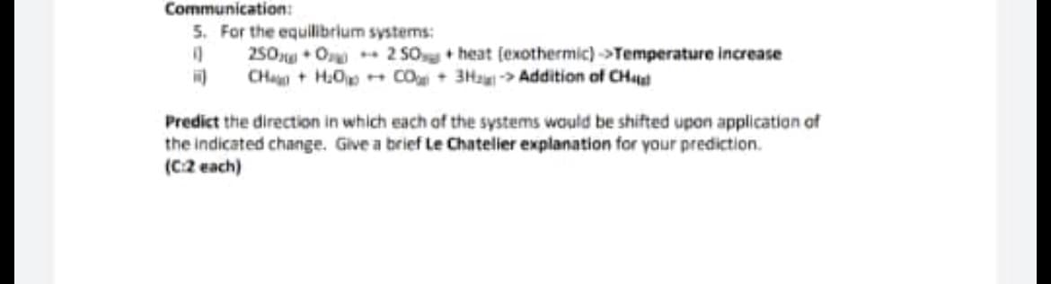 Communication:
5. For the equilibrium systems:
0
250+0 2 50+ heat (exothermic) ->Temperature increase
CH+H₂OCO+ 3H->Addition of CH4
Predict the direction in which each of the systems would be shifted upon application of
the indicated change. Give a brief Le Chatelier explanation for your prediction.
(C:2 each)