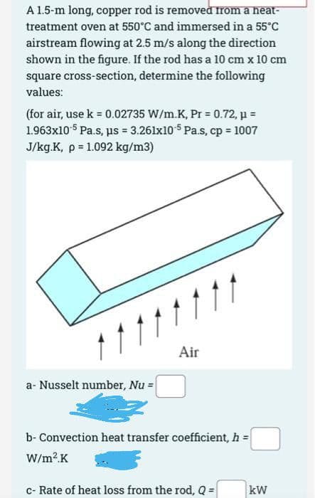 A 1.5-m long, copper rod is removed from a heat-
treatment oven at 550°C and immersed in a 55°c
airstream flowing at 2.5 m/s along the direction
shown in the figure. If the rod has a 10 cm x 10 cm
square cross-section, determine the following
values:
(for air, use k = 0.02735 W/m.K, Pr = 0.72, µ =
1.963x10 5 Pa.s, us = 3.261x10 $ Pa.s, cp = 1007
J/kg.K, p = 1.092 kg/m3)
Air
a- Nusselt number, Nu =
b- Convection heat transfer coefficient, h =
W/m2K
c- Rate of heat loss from the rod, Q =
kW
