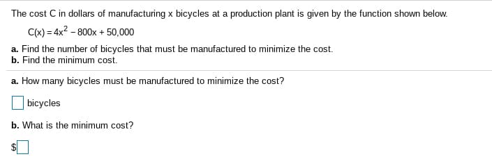 The cost C in dollars of manufacturing x bicycles at a production plant is given by the function shown below.
C(x) = 4x2 - 800x + 50,000
a. Find the number of bicycles that must be manufactured to minimize the cost.
b. Find the minimum cost.
a. How many bicycles must be manufactured to minimize the cost?
bicycles
b. What is the minimum cost?
