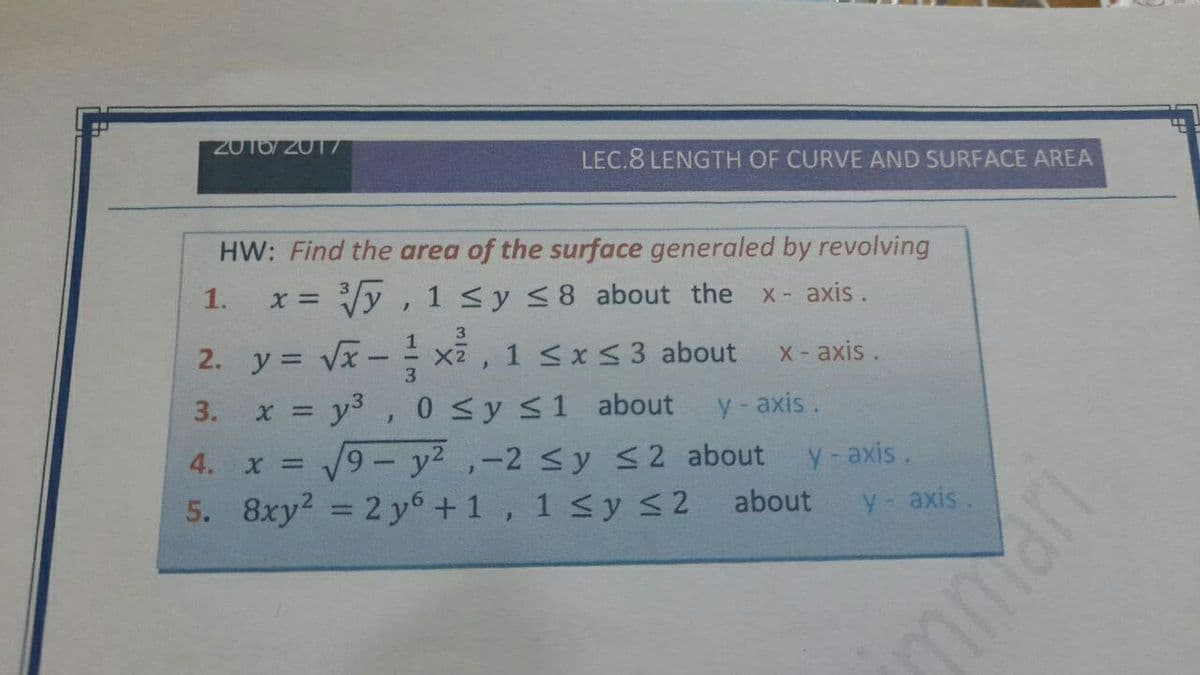 2016/2017
LEC.8 LENGTH OF CURVE AND SURFACE AREA
HW: Find the area of the surface generaled by revolving
1.
Vy , 1 <y <8 about the
X axis.
3.
- xã , 1 sx53 about
3. x = y3, 0 Sy s1 about
V9 - y2 ,-2 sy S2 about
5. 8xy2 = 2 y6 +1, 1 <y < 2 about
2. y = Vx
X-axis.
3.
y-axis.
4. x D
y-axis.
y- axis.
%3D
