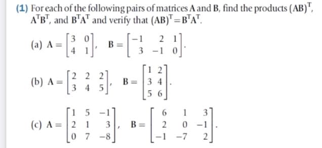 (1) For each of the following pairs of matrices A and B, find the products (AB)",
A"B", and B'A" and verify that (AB)"=B"A".
3
(a) A =
-1
B =
2 1
3 -1
2 2 2
3 4 5
1 2
B = |3 4
(b) A=
5 6
[i 5 -1'
(c) A =| 2 1
0 7 -8
6.
1
3
3
B =
2
0 - 1
-1
-7
2
