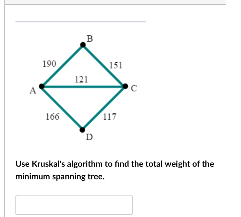 B
190
151
121
A
C
166
117
D
Use Kruskal's algorithm to find the total weight of the
minimum spanning tree.
