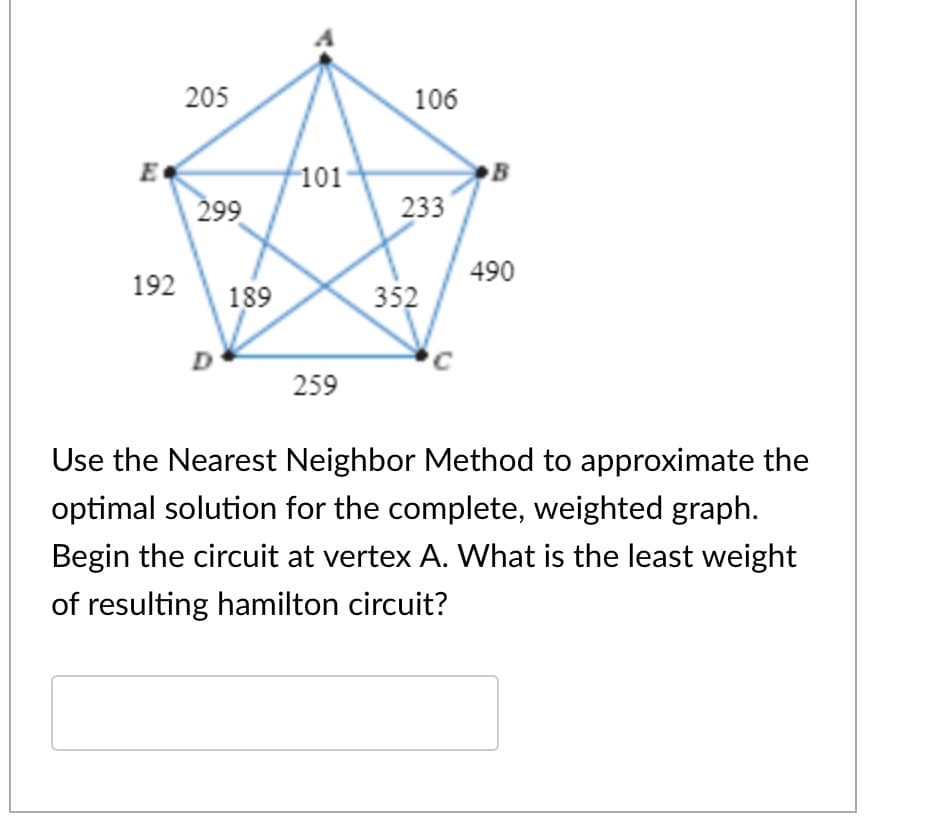 205
106
101
E
299
B
233
490
192
189
352
C
259
Use the Nearest Neighbor Method to approximate the
optimal solution for the complete, weighted graph.
Begin the circuit at vertex A. What is the least weight
of resulting hamilton circuit?
