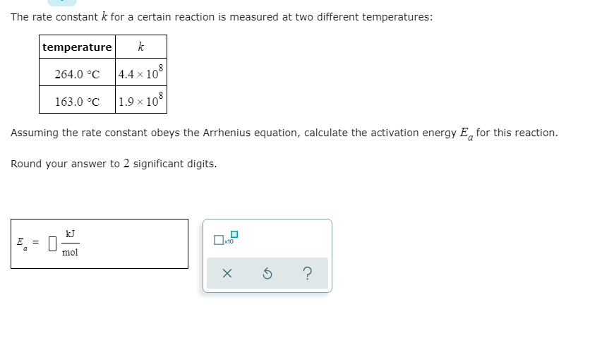 The rate constant k for a certain reaction is measured at two different temperatures:
temperature
k
264.0 °C
| 4.4 × 10°
163.0 °C
|1.9 × 10°
Assuming the rate constant obeys the Arrhenius equation, calculate the activation energy E, for this reaction.
Round your answer to 2 significant digits.
kJ
E =
mol
?
