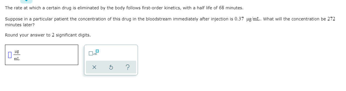 The rate at which a certain drug is eliminated by the body follows first-order kinetics, with a half life of 68 minutes.
Suppose in a particular patient the concentration of this drug in the bloodstream immediately after injection is 0.37 ug/mL. What will the concentration be 272
minutes later?
Round your answer to 2 significant digits.
ug
mL
?
O
