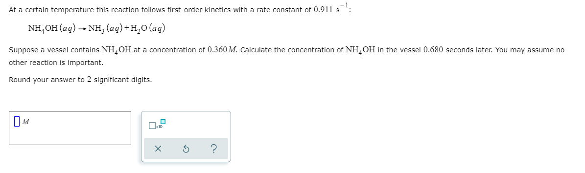 At a certain temperature this reaction follows first-order kinetics with a rate constant of 0.911 s
NH,OH (aq) → NH3 (aq) +H,0 (aq)
Suppose a vessel contains NH,OH at a concentration of 0.360 M. Calculate the concentration of NH,OH in the vessel 0.680 seconds later. You may assume no
other reaction is important.
Round your answer to 2 significant digits.
IM
