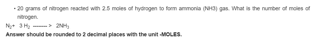 • 20 grams of nitrogen reacted with 2.5 moles of hydrogen to form ammonia (NH3) gas. What is the number of moles of
nitrogen.
N2+ 3 H2
-------- > 2NH3
Answer should be rounded to 2 decimal places with the unit -MOLES.
