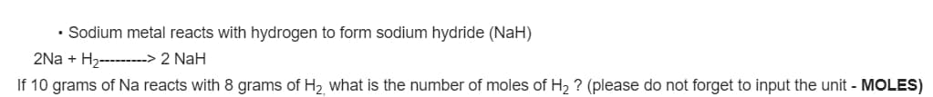 • Sodium metal reacts with hydrogen to form sodium hydride (NaH)
2Na + H2--------> 2 NaH
If 10 grams of Na reacts with 8 grams of H2 what is the number of moles of H2 ? (please do not forget to input the unit - MOLES)
