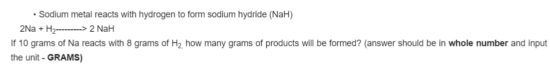 • Sodium metal reacts with hydrogen to form sodium hydride (NaH)
2Na + H2--------> 2 NaH
If 10 grams of Na reacts with 8 grams of H2 how many grams of products will be formed? (answer should be in whole number and input
the unit - GRAMS)
