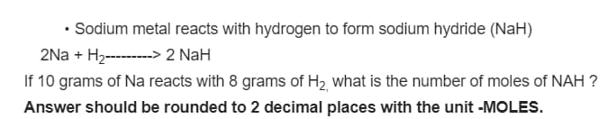 • Sodium metal reacts with hydrogen to form sodium hydride (NaH)
2Na + H2--------> 2 NaH
If 10 grams of Na reacts with 8 grams of H2 what is the number of moles of NAH ?
Answer should be rounded to 2 decimal places with the unit -MOLES.
