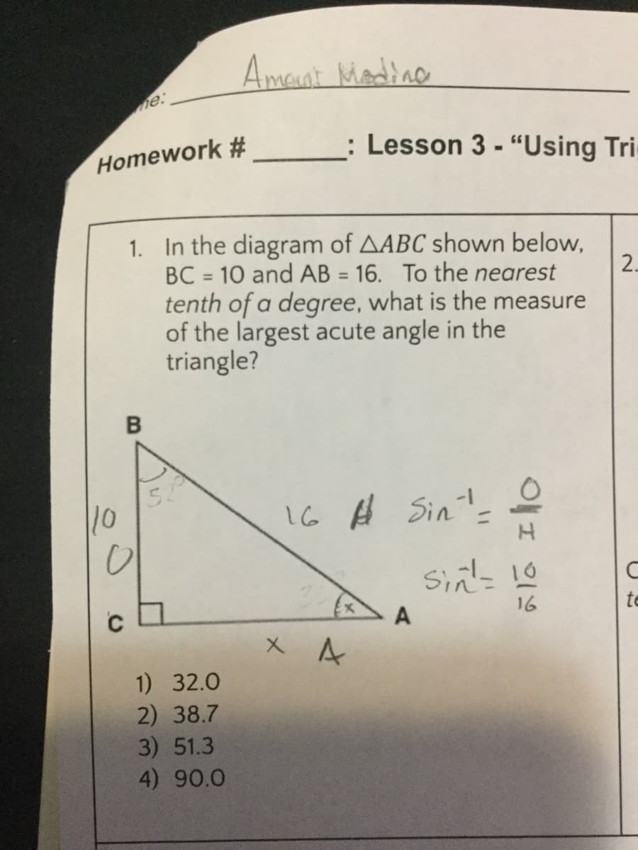 Amant Madine
me:
Homework #
: Lesson 3 - “Using Tri
1. In the diagram of AABC shown below,
BC = 10 and AB = 16. To the nearest
tenth of a degree, what is the measure
of the largest acute angle in the
triangle?
2.
52
10
16 Ĥ Sin'-
A
16
te
1) 32.0
2) 38.7
3) 51.3
4) 90.0
