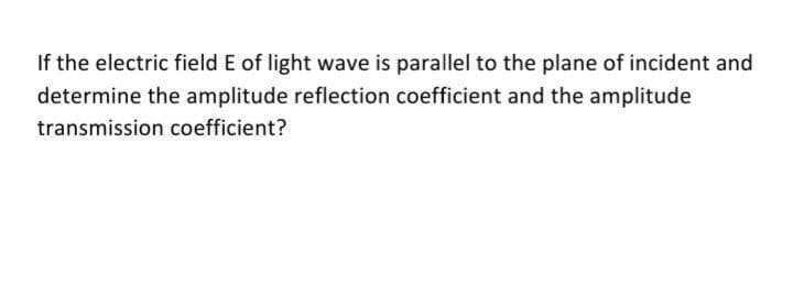 If the electric field E of light wave is parallel to the plane of incident and
determine the amplitude reflection coefficient and the amplitude
transmission coefficient?
