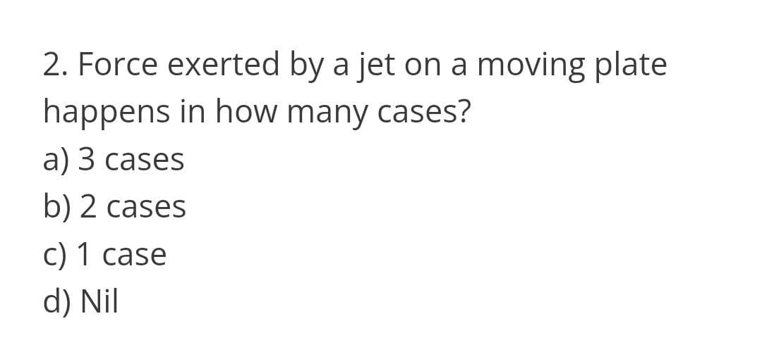 2. Force exerted by a jet on a moving plate
happens in how many cases?
а) 3 cases
b) 2 cases
c) 1 case
d) Nil
