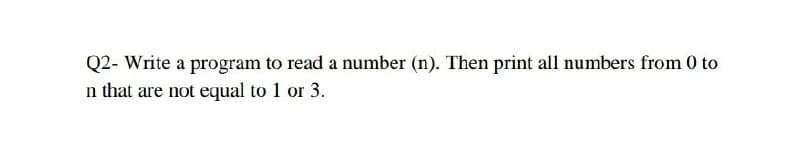 Q2- Write a program to read a number (n). Then print all numbers from 0 to
n that are not equal to 1 or 3.

