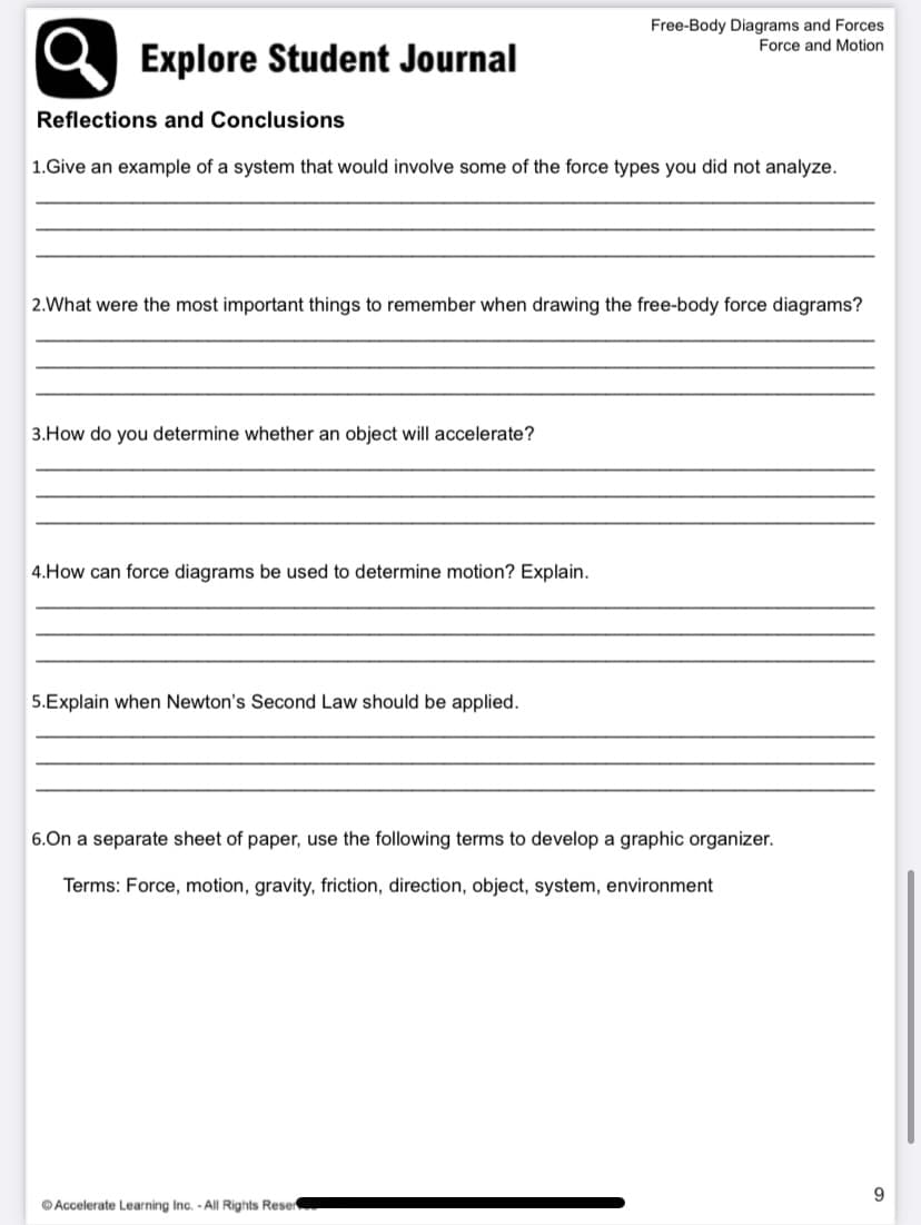 Free-Body Diagrams and Forces
Force and Motion
Explore Student Journal
Reflections and Conclusions
1.Give an example of a system that would involve some of the force types you did not analyze.
2.What were the most important things to remember when drawing the free-body force diagrams?
3.How do you determine whether an object will accelerate?
4.How can force diagrams be used to determine motion? Explain.
5.Explain when Newton's Second Law should be applied.
6.On a separate sheet of paper, use the following terms to develop a graphic organizer.
Terms: Force, motion, gravity, friction, direction, object, system, environment
9.
© Accelerate Learning Inc. - All Rights Reser
