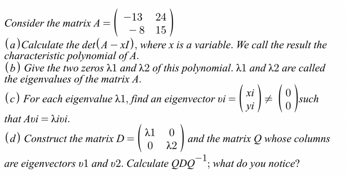-13
24
-8 15
Consider the matrix A =
(a) Calculate the det(A − xI), where x is a variable. We call the result the
characteristic polynomial of A.
(b) Give the two zeros 1 and 22 of this polynomial. λ1 and 22 are called
the eigenvalues of the matrix A.
that Avi hivi.
(c) For each eigenvalue λ1, find an eigenvector vi =
=
λ1
0
(d) Construct the matrix D = (2)
0 22
(x) + (8) such
yi
and the matrix Q whose columns
are eigenvectors v1 and v2. Calculate QDQ¹; what do you notice?
-1