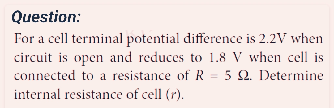 Question:
For a cell terminal potential difference is 2.2V when
circuit is open and reduces to 1.8 V when cell is
connected to a resistance of R = 5 Q. Determine
internal resistance of cell (r).
