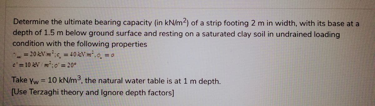 Determine the ultimate bearing capacity (in kN/m2) of a strip footing 2 m in width, with its base at a
depth of 1.5 m below ground surface and resting on a saturated clay soil in undrained loading
condition with the following properties.
= 20 kV m²; c = 40 kV m².o₂ =
c'= 10 kV/m²; o'= 20°
Take Yw = 10 kN/m³, the natural water table is at 1 m depth.
[Use Terzaghi theory and Ignore depth factors]