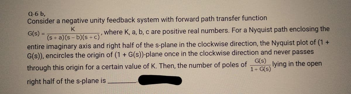 Q-6 b,
Consider a negative unity feedback system with forward path transfer function
K
G(s) =
where K, a, b, c are positive real numbers. For a Nyquist path enclosing the
(s+ a)(s-b)(s + c)'
entire imaginary axis and right half of the s-plane in the clockwise direction, the Nyquist plot of (1 +
G(s)), encircles the origin of (1 + G(s))-plane once in the clockwise direction and never passes
G(s) lying in the open
through this origin for a certain value of K. Then, the number of poles of
1+ G(s)
right half of the s-plane is
Ka da
PEMERAN
pendeka
MEN ZRENDERE