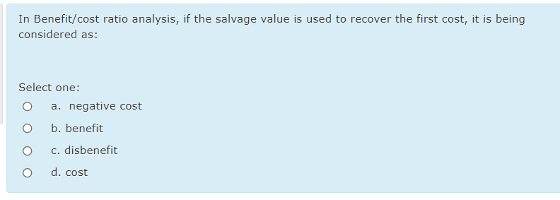 In Benefit/cost ratio analysis, if the salvage value is used to recover the first cost, it is being
considered as:
Select one:
a. negative cost
b. benefit
c. disbenefit
d. cost
