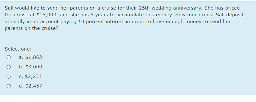 Sali would like to send her parents on a cruise for their 25th wedding anniversary. She has priced
the cruise at $15,000, and she has 5 years to accumulate this money. How much must Sali deposit
annually in an account paying 10 percent interest in order to have enough money to send her
parents on the cruise?
Select one:
a. $1,862
b. $3,000
c. $2,234
d. $2,457
