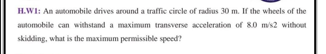 H.W1: An automobile drives around a traffic circle of radius 30 m. If the wheels of the
automobile can withstand a maximum transverse acceleration of 8.0 m/s2 without
skidding, what is the maximum permissible speed?

