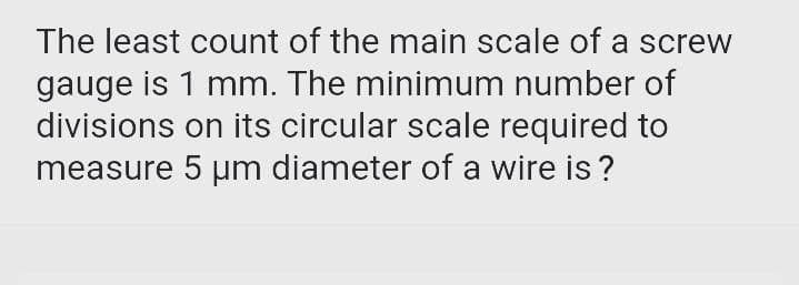 The least count of the main scale of a screw
gauge is 1 mm. The minimum number of
divisions on its circular scale required to
measure 5 um diameter of a wire is ?
