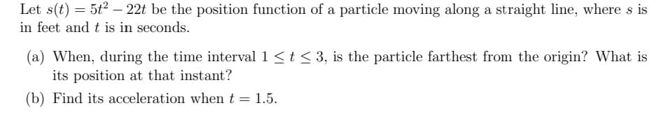 Let s(t) = 5t2 - 22t be the position function of a particle moving along a straight line, where s is
in feet and t is in seconds.
(a) When, during the time interval 1 <t <3, is the particle farthest from the origin? What is
its position at that instant?
(b) Find its acceleration when t = 1.5.
