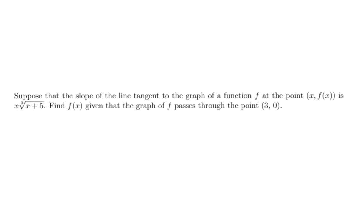 Suppose that the slope of the line tangent to the graph of a function f at the point (x, f(x)) is
xVr+5. Find f(x) given that the graph of f passes through the point (3, 0).
