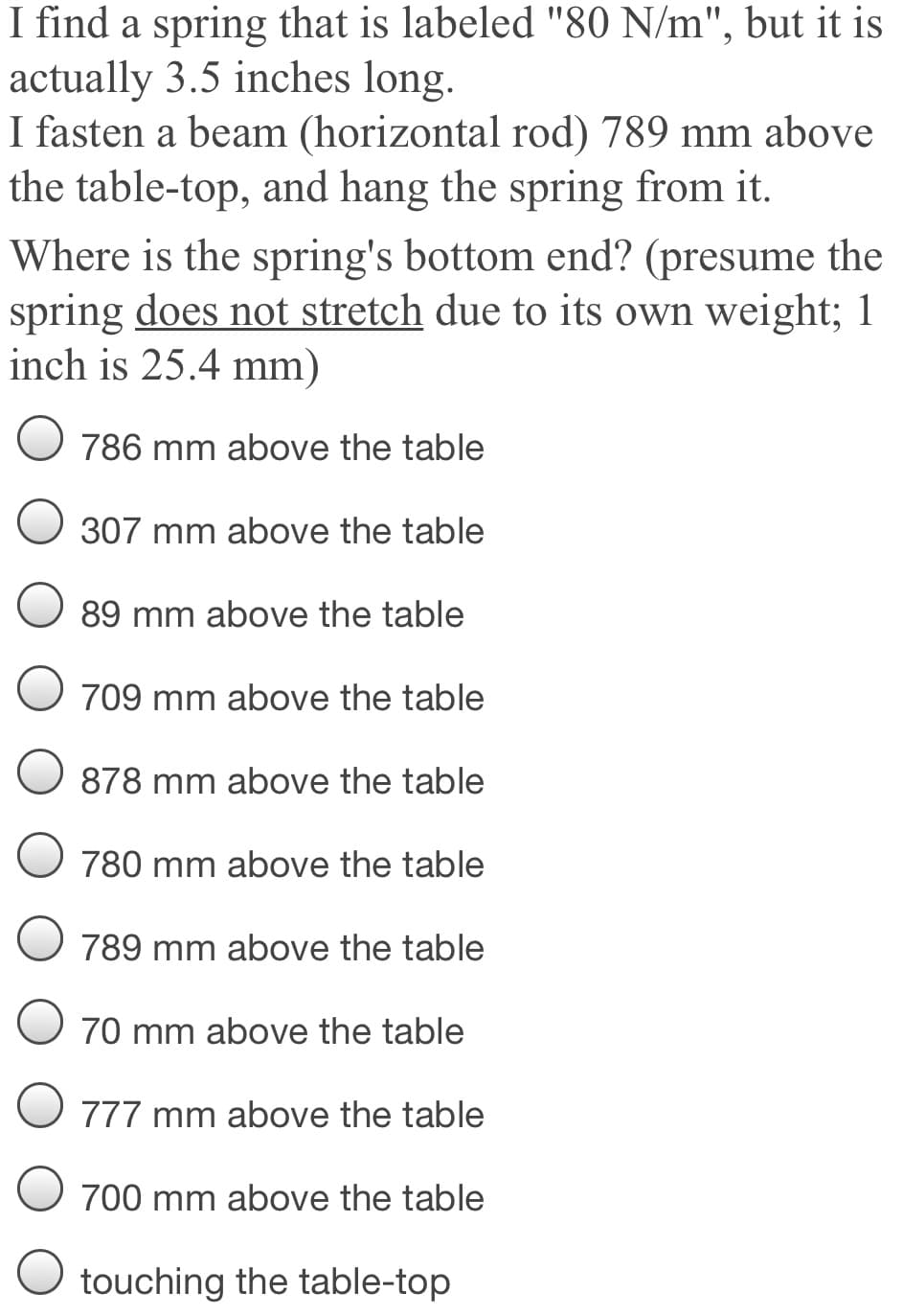 I find a spring that is labeled "80 N/m", but it is
actually 3.5 inches long.
I fasten a beam (horizontal rod) 789 mm above
the table-top, and hang the spring from it.
Where is the spring's bottom end? (presume the
spring does not stretch due to its own weight; 1
inch is 25.4 mm)
786 mm above the table
307 mm above the table
89 mm above the table
709 mm above the table
878 mm above the table
780 mm above the table
789 mm above the table
70 mm above the table
O 777 mm above the table
700 mm above the table
O touching the table-top
