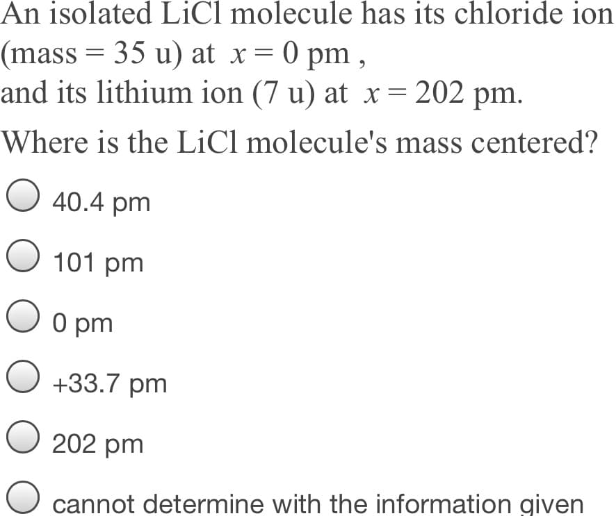 An isolated LiCl molecule has its chloride ion
(mass = 35 u) at x= 0 pm ,
and its lithium ion (7 u) at x = 202 pm.
Where is the LiCl molecule's mass centered?
40.4 pm
O 101 pm
O o pm
O +33.7 pm
O 202 pm
cannot determine with the information given
