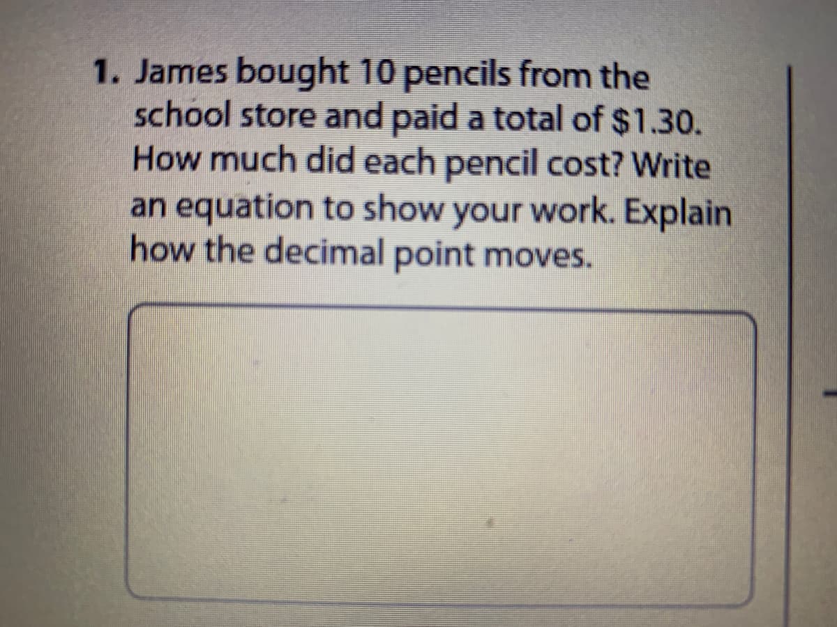 1. James bought 10 pencils from the
school store and paid a total of $1.30.
How much did each pencil cost? Write
an equation to show your work. Explain
how the decimal point moves.
