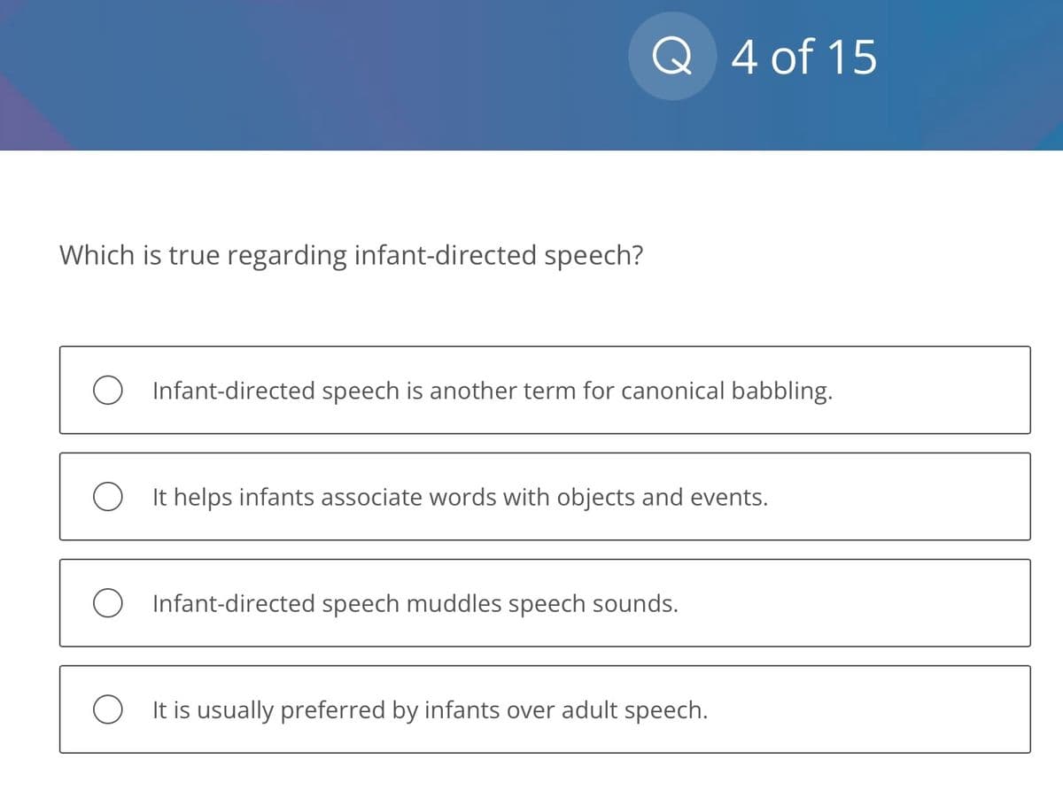 Which is true regarding infant-directed speech?
Q 4 of 15
Infant-directed speech is another term for canonical babbling.
It helps infants associate words with objects and events.
Infant-directed speech muddles speech sounds.
It is usually preferred by infants over adult speech.
