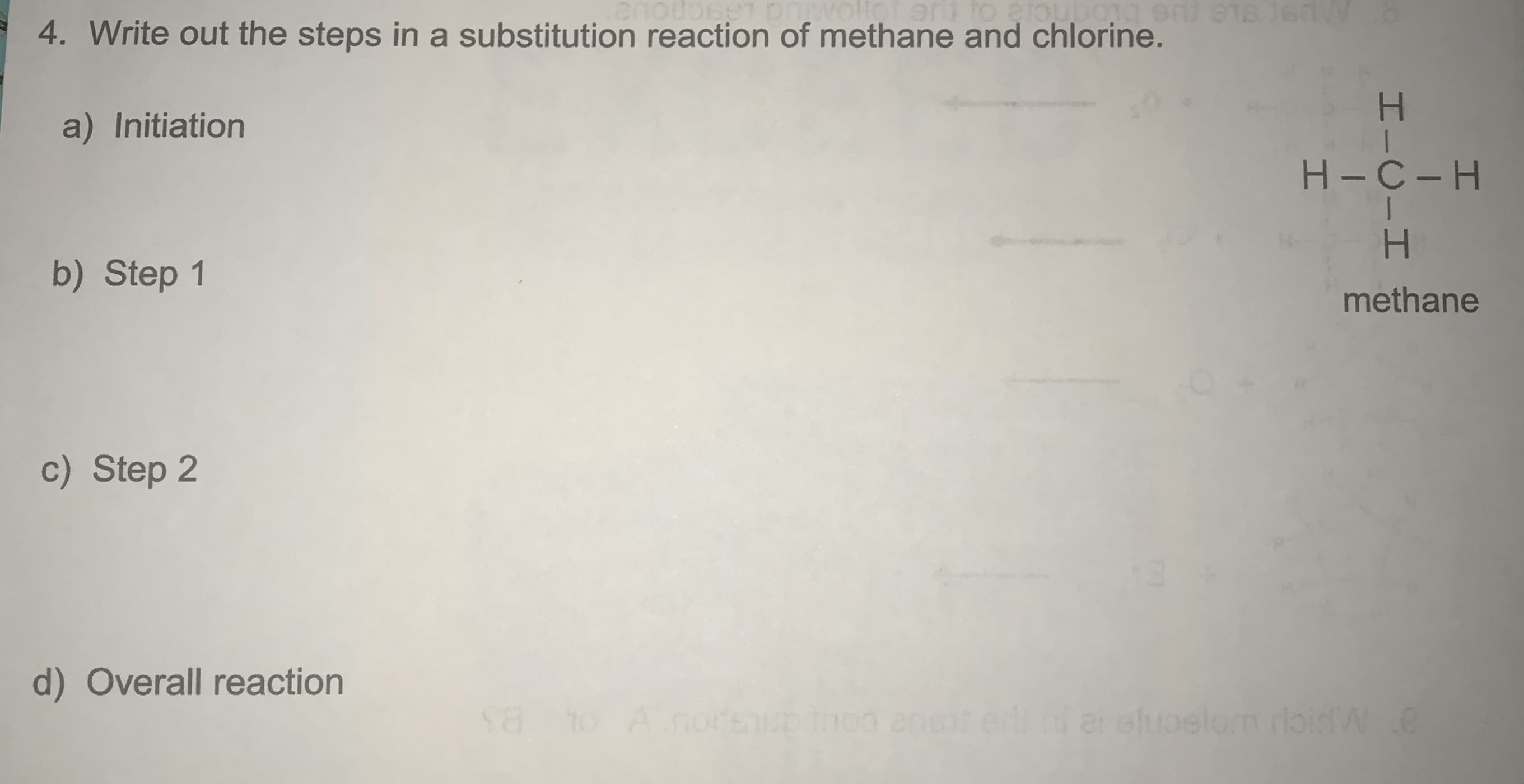 4. Write out the steps in a substitution reaction of methane and chlorine.
a) Initiation
H-C-H
b) Step 1
methane
c) Step 2
d) Overall reaction
Anoreupin0o a0et erli i a eloelom roidW.e
HICIH
