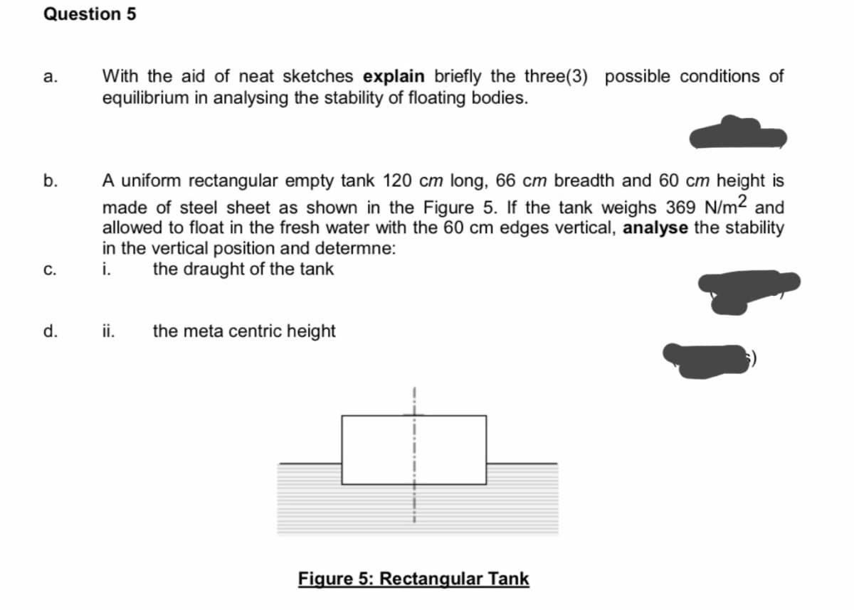 Question 5
With the aid of neat sketches explain briefly the three(3) possible conditions of
equilibrium in analysing the stability of floating bodies.
а.
A uniform rectangular empty tank 120 cm long, 66 cm breadth and 60 cm height is
made of steel sheet as shown in the Figure 5. If the tank weighs 369 N/m2 and
allowed to float in the fresh water with the 60 cm edges vertical, analyse the stability
in the vertical position and determne:
i.
b.
C.
the draught of the tank
d.
ii.
the meta centric height
Figure 5: Rectangular Tank
