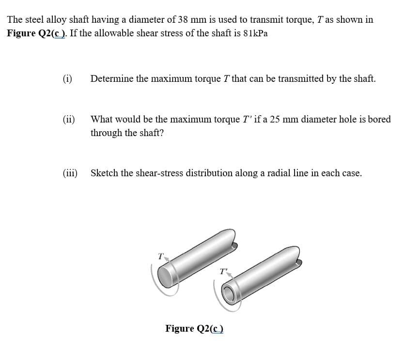 The steel alloy shaft having a diameter of 38 mm is used to transmit torque, T as shown in
Figure Q2(c ). If the allowable shear stress of the shaft is 81kPa
(i)
Determine the maximum torque T that can be transmitted by the shaft.
(ii)
What would be the maximum torque T' if a 25 mm diameter hole is bored
through the shaft?
(iii)
Sketch the shear-stress distribution along a radial line in each case.
T
T'
Figure Q2(c)
