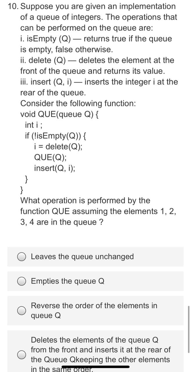 10. Suppose you are given an implementation
of a queue of integers. The operations that
can be performed on the queue are:
i. isEmpty (Q)– returns true if the queue
is empty, false otherwise.
ii. delete (Q) – deletes the element at the
front of the queue and returns its value.
iii. insert (Q, i) – inserts the integer i at the
rear of the queue.
Consider the following function:
void QUE(queue Q) {
int i ;
if (!isEmpty(Q)) {
i = delete(Q);
QUE(Q);
insert(Q, i);
}
}
What operation is performed by the
function QUE assuming the elements 1, 2,
3, 4 are in the queue ?
%D
Leaves the queue unchanged
Empties the queue Q
Reverse the order of the elements in
queue Q
Deletes the elements of the queue Q
from the front and inserts it at the rear of
the Queue Qkeeping the other elements
in the same Ogen
