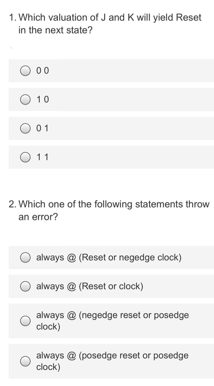 1. Which valuation of J and K will yield Reset
in the next state?
0 0
10
0 1
O 11
2. Which one of the following statements throw
an error?
always @ (Reset or negedge clock)
always @ (Reset or clock)
always @ (negedge reset or posedge
clock)
always @ (posedge reset or posedge
clock)
