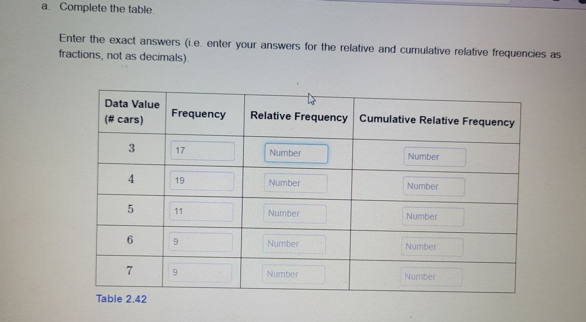 a. Complete the table.
Enter the exact answers (i.e. enter your answers for the relative and cumulative relative frequencies as
fractions, not as decimals).
Data Value
(# cars)
3
4
5
6
7
Table 2.42
Frequency
9
KILD
OD
Relative Frequency Cumulative Relative Frequency
Number
Number
Number
Number
Number
Number
Number
Number
Number
Number