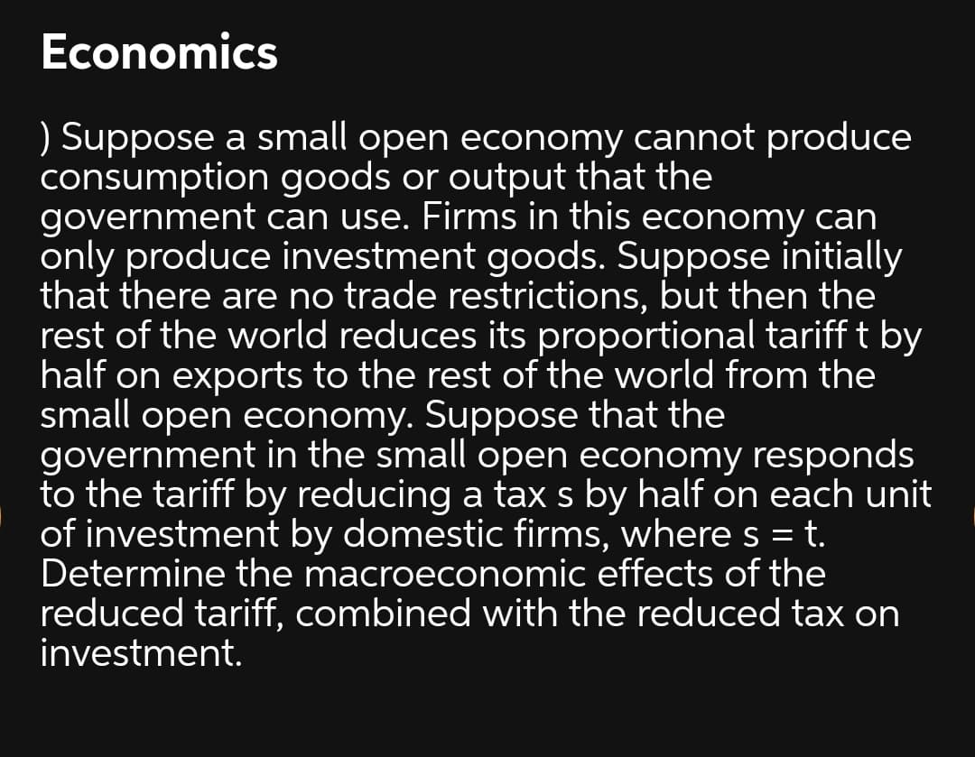 Economics
Suppose a small open economy cannot produce
consumption goods or output that the
government can use. Firms in this economy can
only produce investment goods. Suppose initially
that there are no trade restrictions, but then the
rest of the world reduces its proportional tariff t by
half on exports to the rest of the world from the
small open economy. Suppose that the
government in the small open economy responds
to the tariff by reducing a tax s by half on each unit
of investment by domestic firms, where s = t.
Determine the macroeconomic effects of the
reduced tariff, combined with the reduced tax on
investment.
