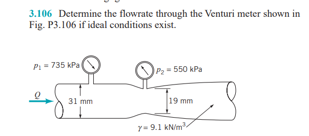 3.106 Determine the flowrate through the Venturi meter shown in
Fig. P3.106 if ideal conditions exist.
P1 = 735 kPa
P2 = 550 kPa
31 mm
19 mm
y = 9.1 kN/m3.
