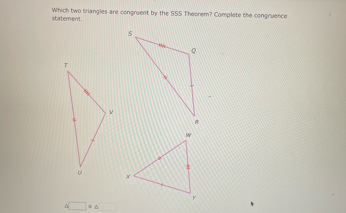 Which two triangles are congruent by the SSS Theorem? Complete the congruence
statement.
T
A
U
V
S
X
HHHH
Q
W
R
Y