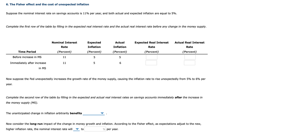 6. The Fisher effect and the cost of unexpected inflation
Suppose the nominal interest rate on savings accounts is 11% per year, and both actual and expected inflation are equal to 5%.
Complete the first row of the table by filling in the expected real interest rate and the actual real interest rate before any change in the money supply.
Nominal Interest
Expected
Actual
Expected Real Interest
Actual Real Interest
Rate
Inflation
Inflation
Rate
Rate
Time Period
(Percent)
(Percent)
(Percent)
(Percent)
(Percent)
Before increase in MS
11
Immediately after increase
11
5
6
in MS
Now suppose the Fed unexpectedly increases the growth rate of the money supply, causing the inflation rate to rise unexpectedly from 5% to 6% per
year.
Complete the second row of the table by filling in the expected and actual real interest rates on savings accounts immediately after the increase in
the money supply (MS).
The unanticipated change in inflation arbitrarily benefits
Now consider the long-run impact of the change in money growth and inflation. According to the Fisher effect, as expectations adjust to the new,
higher inflation rate, the nominal interest rate will
to
% per year.
