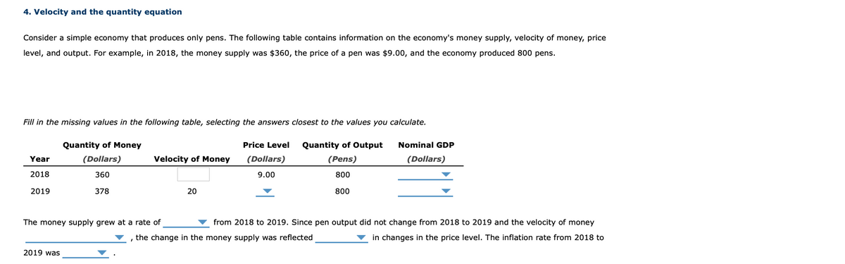 4. Velocity and the quantity equation
Consider a simple economy that produces only pens. The following table contains information on the economy's money supply, velocity of money, price
level, and output. For example, in 2018, the money supply was $360, the price of a pen was $9.00, and the economy produced 800 pens.
Fill in the missing values in the following table, selecting the answers closest to the values you calculate.
Quantity of Money
Price Level
Quantity of Output
Nominal GDP
Year
(Dollars)
Velocity of Money
(Dollars)
(Pens)
(Dollars)
2018
360
9.00
800
2019
378
20
800
The money supply grew at a rate of
from 2018 to 2019. Since pen output did not change from 2018 to 2019 and the velocity of money
the change in the money supply was reflected
in changes in the price level. The inflation rate from 2018 to
2019 was
