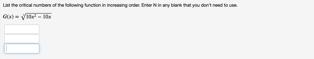 List the critical numbers of the following function in increasing order. Enter N in any blank that you don't need to use.
G(x) = V10x2 – 10x
