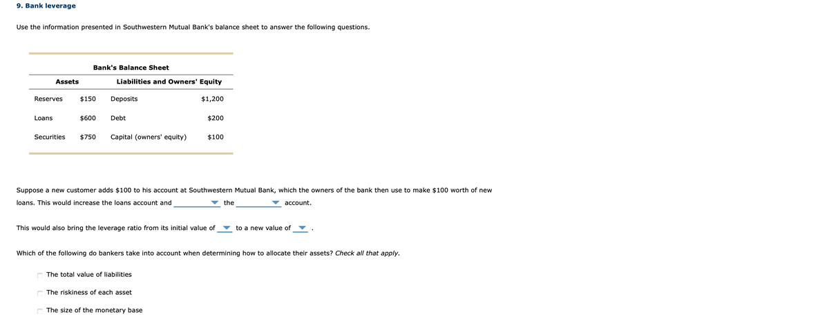 9. Bank leverage
Use the information presented in Southwestern Mutual Bank's balance sheet to answer the following questions.
Bank's Balance Sheet
Assets
Liabilities and Owners' Equity
Reserves
$150
Deposits
$1,200
Loans
$600
Debt
$200
Securities
$750
Capital (owners' equity)
$100
Suppose a new customer adds $100 to his account at Southwestern Mutual Bank, which the owners of the bank then use to make $100 worth of new
loans. This would increase the loans account and
the
account.
This would also bring the leverage ratio from its initial value of
to a new value of
Which of the following do bankers take into account when determining how to allocate their assets? Check all that apply.
The total value of liabilities
The riskiness of each asset
The size of the monetary base
